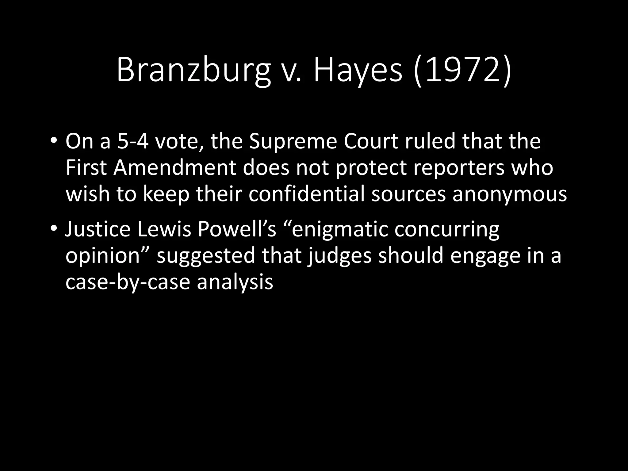 Branzburg v. Hayes (1972)
• On a 5-4 vote, the Supreme Court ruled that the
First Amendment does not protect reporters who
wish to keep their confidential sources anonymous
• Justice Lewis Powell’s “enigmatic concurring
opinion” suggested that judges should engage in a
case-by-case analysis
 