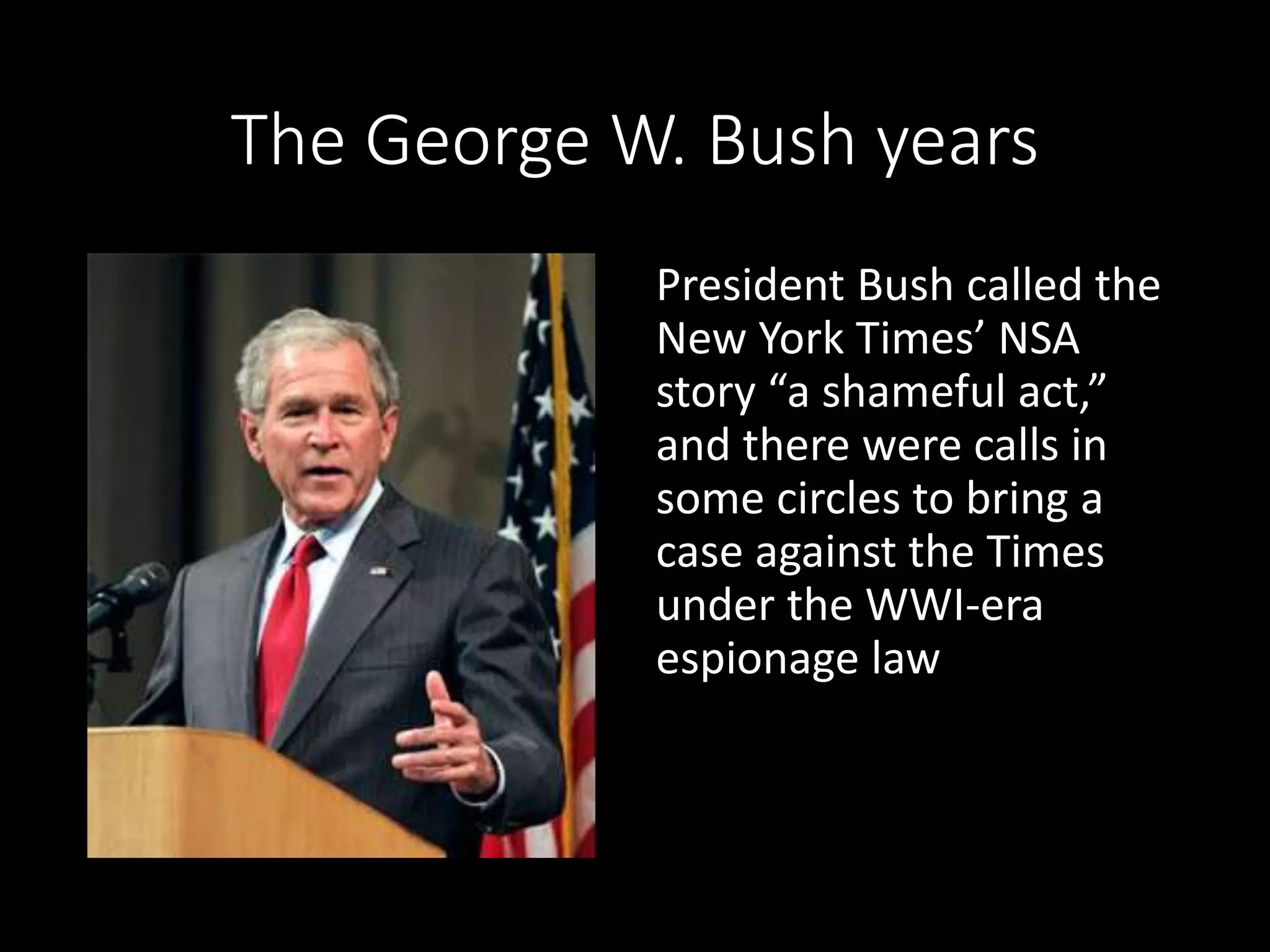 The George W. Bush years
President Bush called the
New York Times’ NSA
story “a shameful act,”
and there were calls in
some circles to bring a
case against the Times
under the WWI-era
espionage law
 