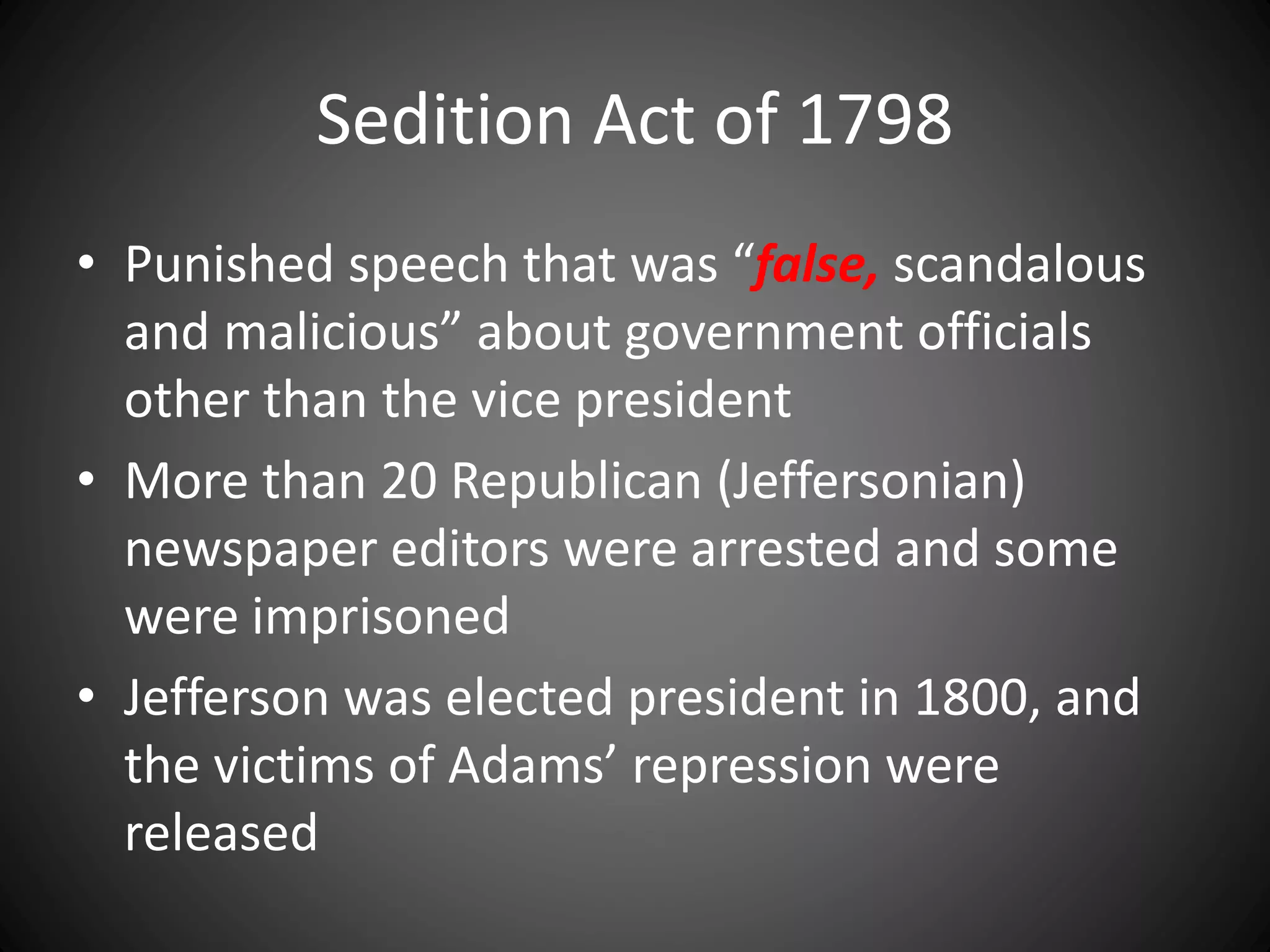 Sedition Act of 1798
• Punished speech that was “false, scandalous
and malicious” about government officials
other than the vice president
• More than 20 Republican (Jeffersonian)
newspaper editors were arrested and some
were imprisoned
• Jefferson was elected president in 1800, and
the victims of Adams’ repression were
released
 