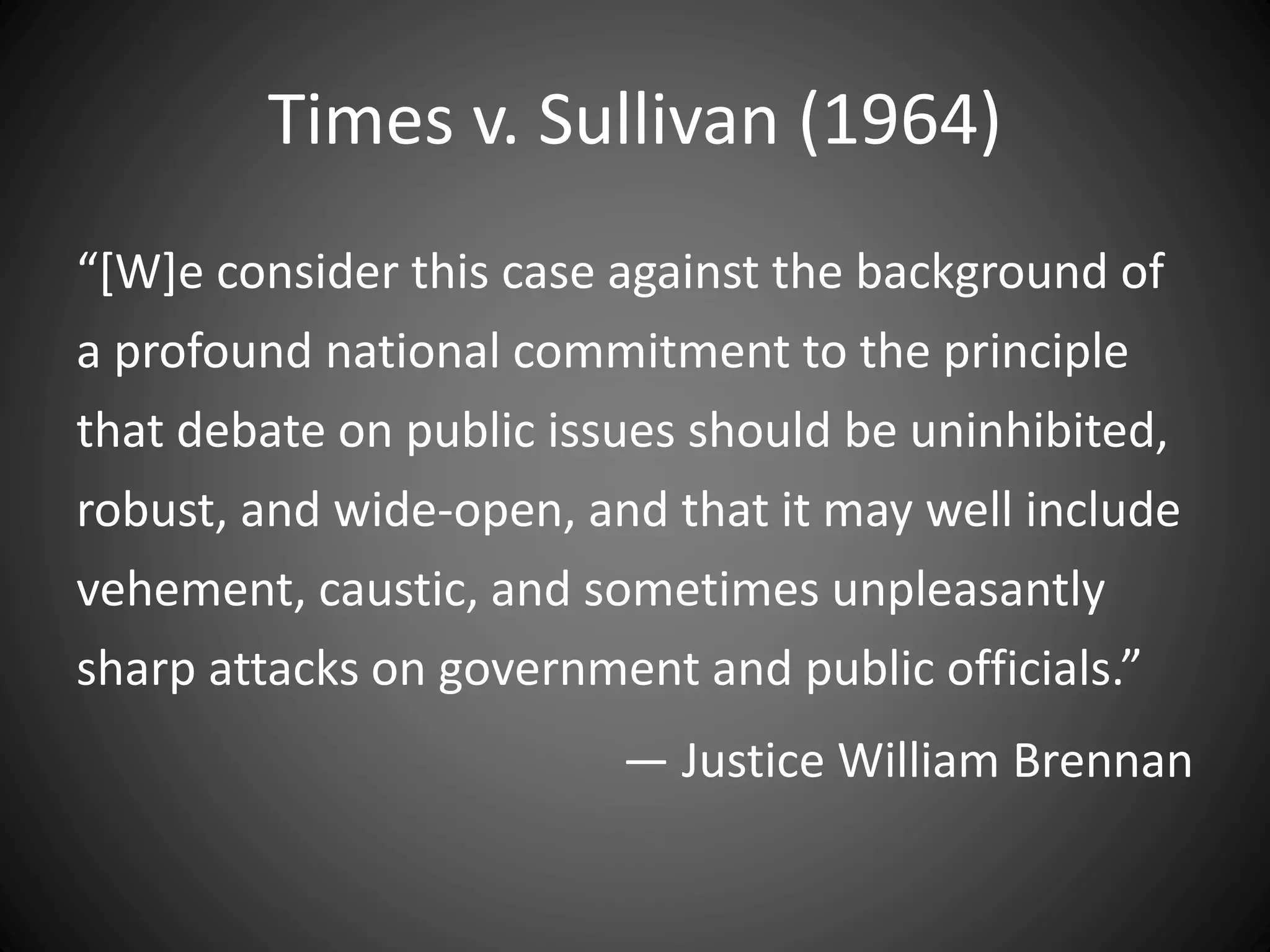 Times v. Sullivan (1964)
“[W]e consider this case against the background of
a profound national commitment to the principle
that debate on public issues should be uninhibited,
robust, and wide-open, and that it may well include
vehement, caustic, and sometimes unpleasantly
sharp attacks on government and public officials.”
— Justice William Brennan
 