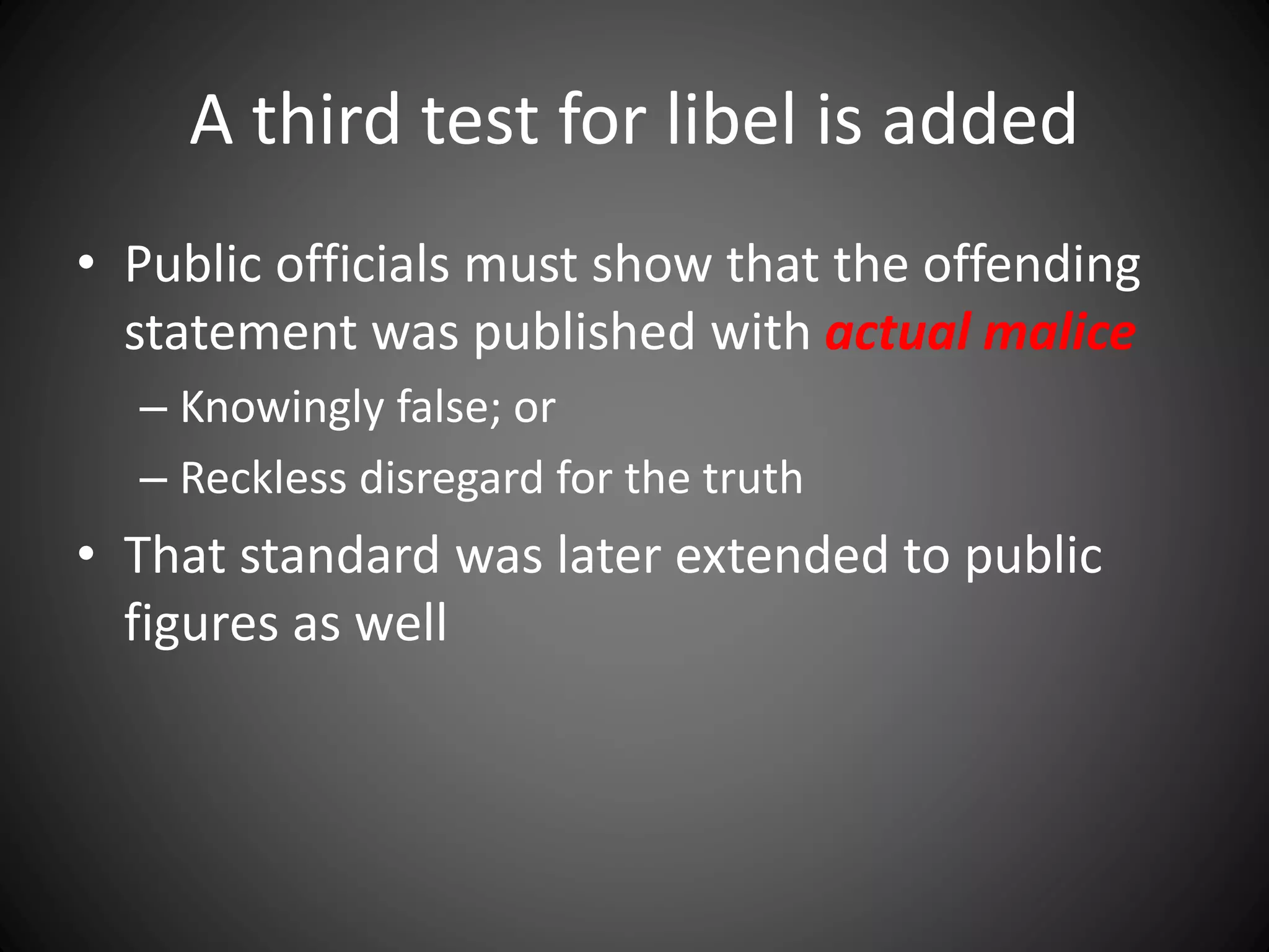 A third test for libel is added
• Public officials must show that the offending
statement was published with actual malice
– Knowingly false; or
– Reckless disregard for the truth
• That standard was later extended to public
figures as well
 