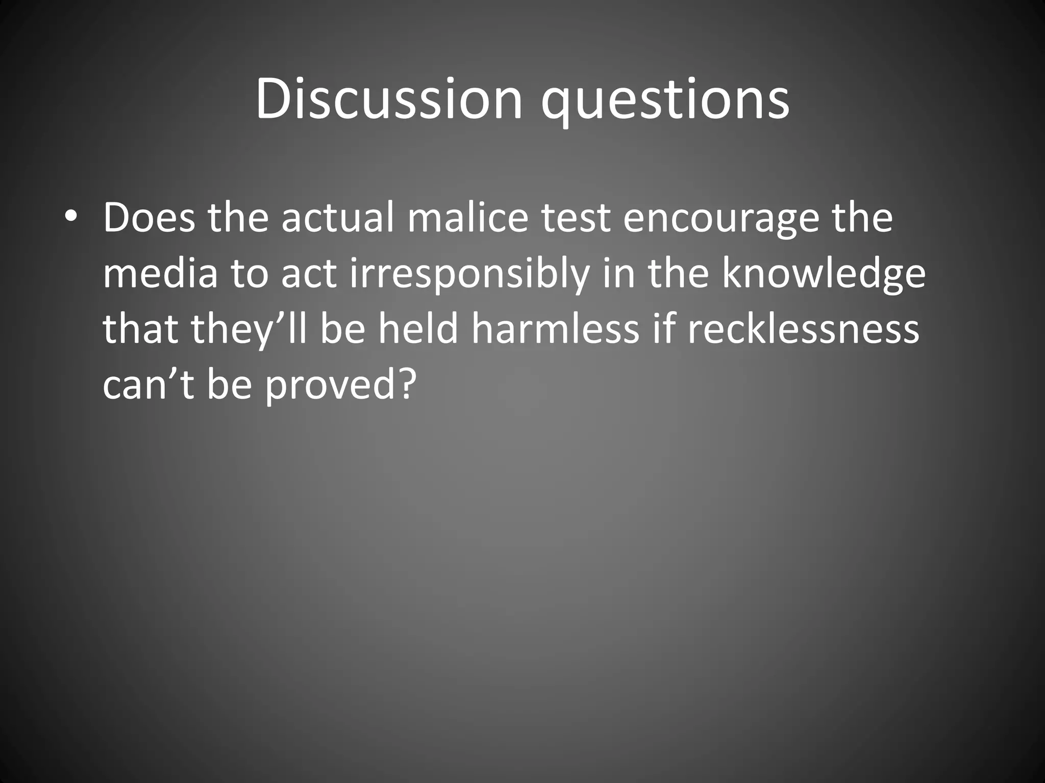Discussion questions
• Does the actual malice test encourage the
media to act irresponsibly in the knowledge
that they’ll be held harmless if recklessness
can’t be proved?
 