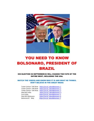 YOU NEED TO KNOW
BOLSONARO, PRESIDENT OF
BRAZIL
HIS ELECTION IN SEPTEMBER/22 WILL CHANGE THE FATE OF THE
ENTIRE WEST, INCLUDING THE USA.
WATCH THE VIDEOS AND KNOW WHO IT IS AND WHAT HE THINKS.
DON'T BELIEVE IN THE GREAT MEDIA
Tucker Carlson Talk Show https://uii.io/_aboutBolsonaro_1
Tucker Carlson Talk Show https://uii.io/_aboutBolsonaro_2
Tucker Carlson Talk Show https://uii.io/_aboutBolsonaro_3
New Deli midia https://uii.io/_aboutBolsonaro_4
Euro midia https://uii.io/_aboutBolsonaro_5
Raly 2021 Bolsonaro https://uii.io/_aboutBolsonaro_6
Bolsonaro22 Rally https://uii.io/_aboutBolsonaro_7
 