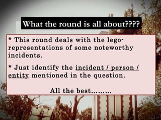 What the round is all about????What the round is all about????
* This round deals with the lego-
representations of some noteworthy
incidents.
* Just identify the incident / person /
entity mentioned in the question.
All the best………All the best………
 