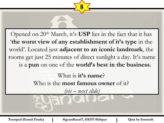 Quiz by SomnathQuiz by SomnathI I
Opened on 20th
March, it’s USP lies in the fact that it has
‘the worst view of any establishment of it’s type in the
world’. Located just adjacent to an iconic landmark, the
rooms get just 25 minutes of direct sunlight a day. It’s name
is a pun on one of the world’s best in the business.
What is it’s name?
Who is the most famous owner of it?
(vis – next slide)
8
#gyandhara17, IIEST-Shibpur#gyandhara17, IIEST-ShibpurTrumped (Grand Finale)Trumped (Grand Finale)
 