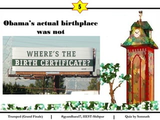 Quiz by SomnathQuiz by SomnathTrumped (Grand Finale)Trumped (Grand Finale) I I
5
Obama’s actual birthplaceObama’s actual birthplace
was notwas not
Hawaii but KenyaHawaii but Kenya
#gyandhara17, IIEST-Shibpur#gyandhara17, IIEST-Shibpur
 