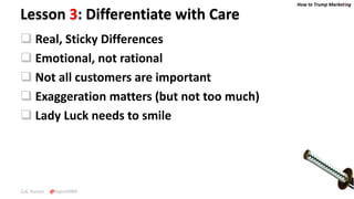 How to Trump Marketing
C.K. Kumar @SupraMBA
Lesson 3: Differentiate with Care
 Real, Sticky Differences
 Emotional, not rational
 Not all customers are important
 Exaggeration matters (but not too much)
 Lady Luck needs to smile
 