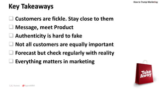 How to Trump Marketing
C.K. Kumar @SupraMBA
Key Takeaways
 Customers are fickle. Stay close to them
 Message, meet Product
 Authenticity is hard to fake
 Not all customers are equally important
 Forecast but check regularly with reality
 Everything matters in marketing
 
