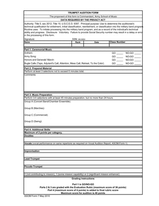 TRUMPET AUDITION FORM
                          The proponent of this form is Commandant, Army School of Music
                                    DATA REQUIRED BY THE PRIVACY ACT
Authority: Title 5, sec.3012; Title 10, U.S.C.E.O. 9397. Principal purpose: Use to determine the auditionee's
technical qualification for enlistment, initial classification, reenlistment, or classification into the military band program.
Routine uses: To initiate processing into the military band program, and as a record of the individual's technical
ability and progress. Disclosure: Voluntary. Failure to provide Social Security number may result in a delay or error
in the processing of this form.
Signature:                                        SSN: xx-xxx-
Name                                                  Rank                Date            Class Number


Part 1: Ceremonial Music
Anthem:                                                                                      GO _____      NO-GO _____
Army Song:                                                                                   GO _____      NO-GO _____
Honors and Generals' March:                                                                  GO _____      NO-GO _____
Bugle Calls (Taps, Adjutant's Call, Attention, Mess Call, Retreat, To the Color)             GO _____      NO-GO _____

Part 2: Prepared Material
Perform at least 3 selections not to exceed 5 minutes total.
Comments:




Part 3: Music Preparation
Perform 3-5 selections with at least 45 minutes preparation, but no more than 24 hours.
Group A (Concert Band/Chamber Ensemble):

Group B (Marches):

Group C (Commercial):

Group D (Swing):


Part 4: Additional Skills
Maximum of 2 points per category.
Doubles


Vocals (vocal performance on same repertoire as required on Vocal Audition Report, ASOM Form 1)


Improvisation


Lead Trumpet


Piccolo Trumpet


0 (not contributing to mission), 1 (some mission capability) or 2 (significant mission enhancer)
                                                  Grading instructions

                                          Part 1 is GO/NO-GO
            Parts 2 & 3 are graded with the Evaluation Rubic (maximum score of 36 points)
                   Part 4 (maximum score of 4 points) is added to final rubric score
                                Maximum score for audition is 40 points
ASOM Form 7 May 2010
 