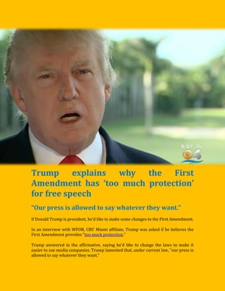 Trump explains why the First
Amendment has ‘too much protection’
for free speech
“Our press is allowed to say whatever they want.”
If Donald Trump is president, he’d like to make some changes to the First Amendment.
In an interview with WFOR, CBS’ Miami affiliate, Trump was asked if he believes the
First Amendment provides “too much protection.”
Trump answered in the affirmative, saying he’d like to change the laws to make it
easier to sue media companies. Trump lamented that, under current law, “our press is
allowed to say whatever they want.”
 