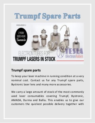 Trumpf spare parts
To keep your laser machine in running condition at a very
nominal cost. Contact us for any Trumpf spare parts,
Bystronic laser lens and many more accessories.
We carry a large amount of stock of the most commonly
used laser consumables covering Trumpf, Bystronic,
AMADA, Durma and Balliu. This enables us to give our
customers the quickest possible delivery together with
 