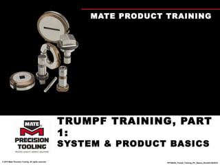 MATE PRODUCT TRAINING




                                                      TRUMPF TRAINING, PART
                                                      1:
                                                      SYSTEM & PRODUCT BASICS
© 2010 Mate Precision Tooling. All rights reserved.
                                                                        PPT00030_Trumpf_Training_Pt1_Basics_RevA/07/26/2010
 