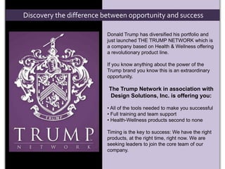 Discovery the difference between opportunity and success Donald Trump has diversified his portfolio and just launched THE TRUMP NETWORK which is a company based on Health & Wellness offering a revolutionary product line. If you know anything about the power of the Trump brand you know this is an extraordinary opportunity. The Trump Network in association with        Design Solutions, Inc. is offering you: ,[object Object]