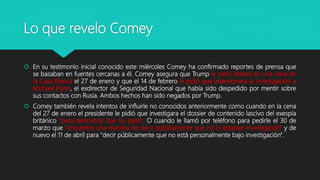 Lo que revelo Comey
 En su testimonio inicial conocido este miércoles Comey ha confirmado reportes de prensa que
se basaban en fuentes cercanas a él. Comey asegura que Trump le pidió lealtad en una cena en
la Casa Blanca el 27 de enero y que el 14 de febrero le pidió que abandonara la investigación a
Michael Flynn, el exdirector de Seguridad Nacional que había sido despedido por mentir sobre
sus contactos con Rusia. Ambos hechos han sido negados por Trump.
 Comey también revela intentos de influirle no conocidos anteriormente como cuando en la cena
del 27 de enero el presidente le pidió que investigara el dossier de contenido lascivo del exespía
británico "para demostrar que no pasó". O cuando le llamó por teléfono para pedirle el 30 de
marzo que "encuentre una manera de decir públicamente que no lo estaban investigando" y de
nuevo el 11 de abril para "decir públicamente que no está personalmente bajo investigación".
 