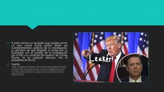  A estos hechos un acusador que quisiera armar
un caso contra Trump podría añadir sus
cuestionamientos públicos de la investigación,
su admisión de que despidió a Comey por su
frustración con el manejo de la investigación
por el FBI y su condición de superior de Comey
(Trump no es cualquier persona, sino el
presidente de EEUU).
 Fuente:
http://www.univision.com/noticias/politica/obstr
uccion-de-la-justicia-las-cuatro-palabras-que-
comey-evita-decir-y-que-son-la-clave-de-su-
testimonio
 