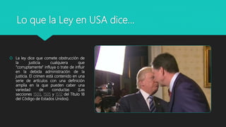 Lo que la Ley en USA dice…
 La ley dice que comete obstrucción de
la justicia cualquiera que
"corruptamente" influya o trate de influir
en la debida administración de la
justicia. El crimen está contenido en una
serie de artículos con una definición
amplia en la que pueden caber una
variedad de conductas (Las
secciones 1503, 1505 y 1512 del Título 18
del Código de Estados Unidos).
 