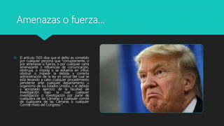 Amenazas o fuerza…
 El artículo 1505 dice que el delito es cometido
por cualquier persona que "corruptamente, o
por amenazas o fuerza, o por cualquier carta
amenazante o influencias de comunicación,
obstruya, o impida o se esfuerce en influir,
obstruir o impedir la debida y correcta
administración de la ley en virtud del cual se
está llevando a cabo cualquier procedimiento
pendiente ante cualquier departamento u
organismo de los Estados Unidos, o el debido
y apropiado ejercicio de la facultad de
investigación bajo la cual cualquier
investigación o investigación por parte de
cualquiera de las Cámaras o cualquier comité
de cualquiera de las Cámaras o cualquier
Comité mixto del Congreso ".
 