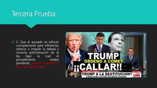 Tercera Prueba
 3. Que el acusado se esforzó
corruptamente para influenciar,
obstruir o impedir la debida y
correcta administración de la
ley bajo la cual el
procedimiento estaba
pendiente. (Este es el elemento
que hace falta probar).
 