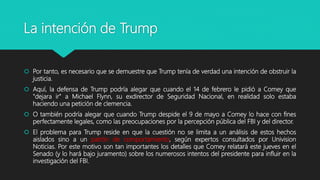 La intención de Trump
 Por tanto, es necesario que se demuestre que Trump tenía de verdad una intención de obstruir la
justicia.
 Aquí, la defensa de Trump podría alegar que cuando el 14 de febrero le pidió a Comey que
"dejara ir" a Michael Flynn, su exdirector de Seguridad Nacional, en realidad solo estaba
haciendo una petición de clemencia.
 O también podría alegar que cuando Trump despide el 9 de mayo a Comey lo hace con fines
perfectamente legales, como las preocupaciones por la percepción pública del FBI y del director.
 El problema para Trump reside en que la cuestión no se limita a un análisis de estos hechos
aislados sino a un patrón de comportamiento, según expertos consultados por Univision
Noticias. Por este motivo son tan importantes los detalles que Comey relatará este jueves en el
Senado (y lo hará bajo juramento) sobre los numerosos intentos del presidente para influir en la
investigación del FBI.
 