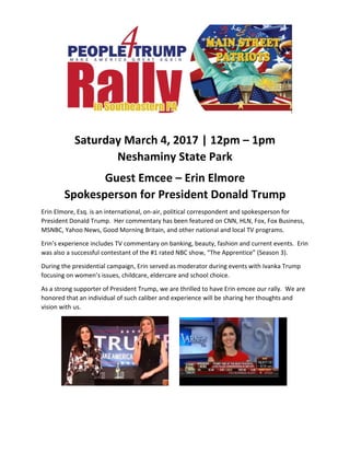 Saturday March 4, 2017 | 12pm – 1pm
Neshaminy State Park
Guest Emcee – Erin Elmore
Spokesperson for President Donald Trump
Erin Elmore, Esq. is an international, on-air, political correspondent and spokesperson for
President Donald Trump. Her commentary has been featured on CNN, HLN, Fox, Fox Business,
MSNBC, Yahoo News, Good Morning Britain, and other national and local TV programs.
Erin’s experience includes TV commentary on banking, beauty, fashion and current events. Erin
was also a successful contestant of the #1 rated NBC show, “The Apprentice” (Season 3).
During the presidential campaign, Erin served as moderator during events with Ivanka Trump
focusing on women’s issues, childcare, eldercare and school choice.
As a strong supporter of President Trump, we are thrilled to have Erin emcee our rally. We are
honored that an individual of such caliber and experience will be sharing her thoughts and
vision with us.
 