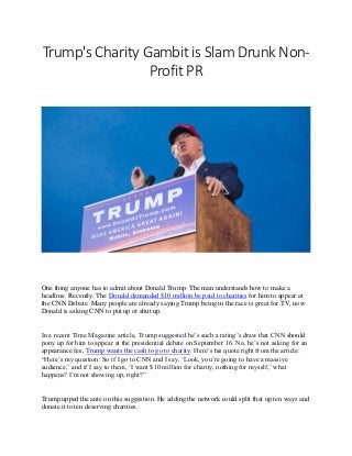 Trump's Charity Gambit is Slam Drunk Non-
Profit PR
One thing anyone has to admit about Donald Trump. The man understands how to make a
headline. Recently, The Donald demanded $10 million be paid to charities for him to appear at
the CNN Debate. Many people are already saying Trump being in the race is great for TV, now
Donald is asking CNN to put up or shut up.
In a recent Time Magazine article, Trump suggested he’s such a rating’s draw that CNN should
pony up for him to appear at the presidential debate on September 16. No, he’s not asking for an
appearance fee, Trump wants the cash to go to charity. Here’s his quote right from the article:
“Here’s my question: So if I go to CNN and I say, ‘Look, you’re going to have a massive
audience,’ and if I say to them, ‘I want $10 million for charity, nothing for myself,’ what
happens? I’m not showing up, right?”
Trump upped the ante on this suggestion. He adding the network could split that up ten ways and
donate it to ten deserving charities.
 