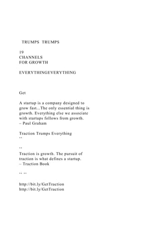 TRUMPS TRUMPS
19
CHANNELS
FOR GROWTH
EVERYTHINGEVERYTHING
Get
A startup is a company designed to
grow fast...The only essential thing is
growth. Everything else we associate
with startups follows from growth.
– Paul Graham
Traction Trumps Everything
‘‘
‘‘
Traction is growth. The pursuit of
traction is what defines a startup.
– Traction Book
‘‘ ‘‘
http://bit.ly/GetTraction
http://bit.ly/GetTraction
 