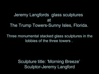 Jeremy Langfords glass sculptures
                  at
 The Trump Towers-Sunny Isles, Florida.

Three monumental stacked glass sculptures in the
         lobbies of the three towers .




      Sculpture title: ‘Morning Breeze’
        Sculptor-Jeremy Langford
 