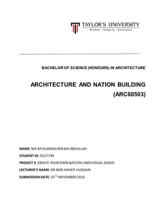 BACHELOR OF SCIENCE (HONOURS) IN ARCHITECTURE
ARCHITECTURE AND NATION BUILDING
(ARC60503)
NAME: NIK AFIQ AMADI BINNIK ABDULLAH
STUDENT ID: 0317749
PROJECT 3: CREATE YOUR OWN NATION (INDIVIDUAL ESSAY)
LECTURER’S NAME: DR NOR HAYATI HUSSAIN
SUBMISSION DATE: 25TH
NOVEMBER2016
 