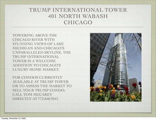 TRUMP INTERNATIONAL TOWER
                                 401 NORTH WABASH
                                      CHICAGO

            TOWERING ABOVE THE
            CHICAGO RIVER WITH
            STUNNING VIEWS OF LAKE
            MICHIGAN AND CHICAGO’S
            UNPARALLELED SKYLINE, THE
            TRUMP INTERNATIONAL
            TOWER IS A WELCOME
            ADDITION TO CHICAGO’S
            LUXURY HOME MARKET.

            FOR CONDOS CURRENTLY
            AVAILABLE AT TRUMP TOWER
            OR TO ASSESS THE MARKET TO
            SELL YOUR TRUMP CONDO,
            CALL TOM MCCAREY
            DIRECTLY AT 773.848.9241.




Tuesday, November 10, 2009
 