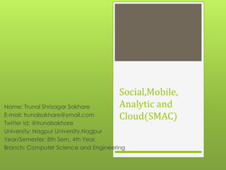 Social,Mobile,
Analytic and
Cloud(SMAC)
Name: Trunal Shrisagar Sakhare
E-mail: trunalsakhare@ymail.com
Twitter Id: @trunalsakhare
University: Nagpur University,Nagpur
Year/Semester: 8th Sem, 4th Year.
Branch: Computer Science and Engineering
 