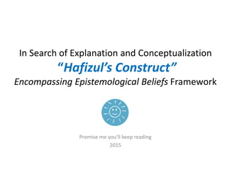 In Search of Explanation and Conceptualization
“Hafizul’s Construct”
Encompassing Epistemological Beliefs Framework
Promise me you’ll keep reading
2015
 