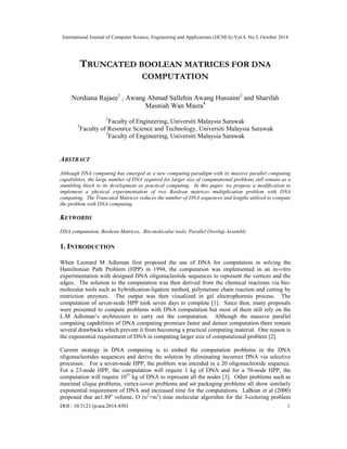 International Journal of Computer Science, Engineering and Applications (IJCSEA) Vol.4, No.5, October 2014 
TRUNCATED BOOLEAN MATRICES FOR DNA 
COMPUTATION 
Nordiana Rajaee1 , Awang Ahmad Sallehin Awang Hussaini2 and Sharifah 
Masniah Wan Masra4 
1Faculty of Engineering, Universiti Malaysia Sarawak 
2Faculty of Resource Science and Technology, Universiti Malaysia Sarawak 
3Faculty of Engineering, Universiti Malaysia Sarawak 
ABSTRACT 
Although DNA computing has emerged as a new computing paradigm with its massive parallel computing 
capabilities, the large number of DNA required for larger size of computational problems still remain as a 
stumbling block to its development as practical computing. In this paper, we propose a modification to 
implement a physical experimentation of two Boolean matrices multiplication problem with DNA 
computing. The Truncated Matrices reduces the number of DNA sequences and lengths utilized to compute 
the problem with DNA computing. 
KEYWORDS 
DNA computation, Boolean Matrices, Bio-molecular tools, Parallel Overlap Assembly 
1. INTRODUCTION 
When Leonard M Adleman first proposed the use of DNA for computation in solving the 
Hamiltonian Path Problem (HPP) in 1994, the computation was implemented in an in-vitro 
experimentation with designed DNA oligonucleotide sequences to represent the vertices and the 
edges. The solution to the computation was then derived from the chemical reactions via bio-molecular 
tools such as hybridication-ligation method, polymerase chain reaction and cutting by 
restriction enzymes. The output was then visualized in gel electrophoresis process. The 
computation of seven-node HPP took seven days to complete [1]. Since then, many proposals 
were presented to compute problems with DNA computation but most of them still rely on the 
L.M Adleman’s architecture to carry out the computation. Although the massive parallel 
computing capabilities of DNA computing promises faster and denser computation there remain 
several drawbacks which prevent it from becoming a practical computing material. One reason is 
the exponential requirement of DNA in computing larger size of computational problem [2]. 
Current strategy in DNA computing is to embed the computation problems in the DNA 
oligonucleotides sequences and derive the solution by eliminating incorrect DNA via selective 
processes. For a seven-node HPP, the problem was encoded in a 20 oligonucleotide sequence. 
For a 23-node HPP, the computation will require 1 kg of DNA and for a 70-node HPP, the 
computation will require 1025 kg of DNA to represent all the nodes [3]. Other problems such as 
maximal clique problems, vertex-cover problems and set packaging problems all show similarly 
exponential requirement of DNA and increased time for the computations. LaBean et al (2000) 
proposed that an1.89n volume, O (n2+m2) time molecular algorithm for the 3-coloring problem 
DOI : 10.5121/ijcsea.2014.4501 1 
 