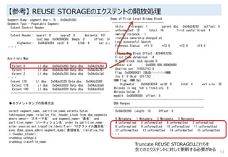 【参考】 REUSE STORAGEのエクステントの開放処理
11
Segment Dump: segment dba = 15 : 0x04d24263
Segment Type - Pagetable Segment
Extent Control Header
-----------------------------------------------------------------
Extent Header:: spare1: 0 spare2: 0 #extents: 181 #blocks: 5792
last map 0x00000000 #maps: 0 offset: 5452
Highwater:: 0x04d24264 ext#: 0 blk#: 4 ext size: 32
・・・
Auxillary Map
--------------------------------------------------------
Extent 0 : L1 dba: 0x04d24260 Data dba: 0x04d24264
Extent 1 : L1 dba: 0x04c0a780 Data dba: 0x04c0a781
Extent 2 : L1 dba: 0x04c0a780 Data dba: 0x04c0a7a0
・・・
Extent 178 : L1 dba: 0x04dc0320 Data dba: 0x04dc0380
Extent 179 : L1 dba: 0x04dc0320 Data dba: 0x04dc03a0
Extent 180 : L1 dba: 0x04dc0320 Data dba: 0x04dc03c0
--------------------------------------------------------
Dump of First Level Bitmap Block
--------------------------------
nbits : 4 nranges: 1 parent dba: 0x04d24262 poffset: 0
unformatted: 12 total: 16 first useful block: 4
owning instance : 1
instance ownership changed at
Last successful Search
Freeness Status: nf1 0 nf2 0 nf3 0 nf4 0
Extent Map Block Offset: 4294967295
First free datablock : 4
Bitmap block lock opcode 0
Locker xid: : 0x0000.000.00000000
Dealloc scn: 718553152.0
Flag: 0x00000021 (OBJD/-/-/-/-/HWM)
Inc #: 0 Objd: 3517752
HWM Flag: HWM Set
Highwater:: 0x04d24264 ext#: 0 blk#: 4 ext size: 32
#blocks in seg. hdr's freelists: 0
#blocks below: 0
mapblk 0x00000000 offset: 0
--------------------------------------------------------
DBA Ranges :
--------------------------------------------------------
0x04d24260 Length: 16 Offset: 0
0:Metadata 1:Metadata 2:Metadata 3:Metadata
4:unformatted 5:unformatted 6:unformatted 7:unformatted
8:unformatted 9:unformatted 10:unformatted 11:unformatted
12:unformatted 13:unformatted 14:unformatted 15:unformatted
・・・
Truncate REUSE STORAGEはこれらを
全てのエクステントに対して更新する必要がある
◆セグメントダンプの取得方法
select segment_name, partition_name,extents,bytes,
tablespace_name, relative_fno, header_block from dba_segments
where owner=‘スキーマ名’ and segment_name=‘表名’ and
partition_name=‘パーティション名' order by partition_name;
alter session set tracefile_identifier=‘ログファイル識別名';
exec dbms_space_admin.segment_dump('表領域名',<relative_fno
>,<header_block>);
oradebug setmypid
oradebug tracefile_name
 