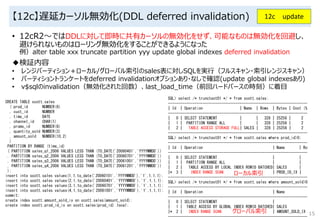 【12c】遅延カーソル無効化(DDL deferred invalidation)
• 12cR2～ではDDLに対して即時に共有カーソルの無効化をせず、可能なものは無効化を回避し、
避けられないものはローリング無効化をすることができるようになった
例）alter table xxx truncate partition yyy update global indexes deferred invalidation
15
12c update
◆検証内容
• レンジパーティション＋ローカル/グローバル索引のsales表に対しSQLを実行（フルスキャン・索引レンジスキャン）
• パーティショントランケートをdeferred invalidationオプションあり・なしで確認(update global indexesあり)
• v$sqlのinvalidation（無効化された回数）、last_load_time（前回ハードパースの時刻）に着目
CREATE TABLE scott.sales
( prod_id NUMBER(6)
, cust_id NUMBER
, time_id DATE
, channel_id CHAR(1)
, promo_id NUMBER(6)
, quantity_sold NUMBER(3)
, amount_sold NUMBER(10,2)
)
PARTITION BY RANGE (time_id)
( PARTITION sales_q1_2006 VALUES LESS THAN (TO_DATE('20060401','YYYYMMDD'))
, PARTITION sales_q2_2006 VALUES LESS THAN (TO_DATE('20060701','YYYYMMDD'))
, PARTITION sales_q3_2006 VALUES LESS THAN (TO_DATE('20061001','YYYYMMDD'))
, PARTITION sales_q4_2006 VALUES LESS THAN (TO_DATE('20061201','YYYYMMDD'))
);
insert into scott.sales values(1,1,to_date('20060101','YYYYMMDD'),'1',1,1,1);
insert into scott.sales values(2,1,to_date('20060401','YYYYMMDD'),'1',1,1,1);
insert into scott.sales values(3,1,to_date('20060701','YYYYMMDD'),'1',1,1,1);
insert into scott.sales values(4,1,to_date('20061001','YYYYMMDD'),'1',1,1,1);
commit;
create index scott.amount_sold_ix on scott.sales(amount_sold);
create index scott.prod_id_ix on scott.sales(prod_id) local;
SQL> select /* trunctest01 */ * from scott.sales;
--------------------------------------------------------------------
| Id | Operation | Name | Rows | Bytes | Cost (%
--------------------------------------------------------------------
| 0 | SELECT STATEMENT | | 328 | 25256 | 2
| 1 | PARTITION RANGE ALL | | 328 | 25256 | 2
| 2 | TABLE ACCESS STORAGE FULL| SALES | 328 | 25256 | 2
--------------------------------------------------------------------
SQL> select /* trunctest01 */ * from scott.sales where prod_id>0;
--------------------------------------------------------------------
| Id | Operation | Name | Ro
--------------------------------------------------------------------
| 0 | SELECT STATEMENT | |
| 1 | PARTITION RANGE ALL | |
| 2 | TABLE ACCESS BY LOCAL INDEX ROWID BATCHED| SALES |
|* 3 | INDEX RANGE SCAN | PROD_ID_IX |
--------------------------------------------------------------------
SQL> select /* trunctest01 */ * from scott.sales where amount_sold>0
--------------------------------------------------------------------
| Id | Operation | Name
--------------------------------------------------------------------
| 0 | SELECT STATEMENT |
| 1 | TABLE ACCESS BY GLOBAL INDEX ROWID BATCHED| SALES
|* 2 | INDEX RANGE SCAN | AMOUNT_SOLD_IX
--------------------------------------------------------------------
ローカル索引
グローバル索引
 