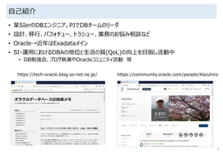自己紹介
• 某SIerのDBエンジニア。PJでDBチームのリーダ
• 設計、移行、パフォチュー、トラシュー、業務のお悩み相談など
• Oracle→近年はExadataメイン
• SI・運用におけるDBAの地位と生活の質(QoL)の向上を目指し活動中
• DB勉強会、ブログ執筆やOracleコミュニティ活動 等
2
https://tech-oracle.blog.so-net.ne.jp/ https://community.oracle.com/people/Kazuhiro
 