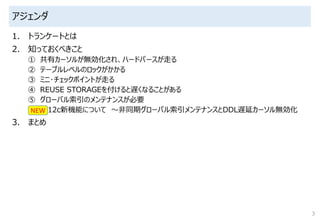 アジェンダ
1. トランケートとは
2. 知っておくべきこと
① 共有カーソルが無効化され、ハードパースが走る
② テーブルレベルのロックがかかる
③ ミニ･チェックポイントが走る
④ REUSE STORAGEを付けると遅くなることがある
⑤ グローバル索引のメンテナンスが必要
12c新機能について ～非同期グローバル索引メンテナンスとDDL遅延カーソル無効化
3. まとめ
3
NEW
 