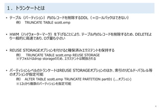 １．トランケートとは
• テーブル（パーティション）内のレコードを削除するDDL（＝ロールバックはできない）
例） TRUNCATE TABLE scott.emp
• HWM（ハイウォーターマーク）を下げることにより、テーブル内のレコードを削除するため、DELETEよ
り一般的に高速であり、ログ量も小さい
• REUSE STORAGEオプションを付けると確保済みエクステントを保持する
例） TRUNCATE TABLE scott.emp REUSE STORAGE
※デフォルトはdrop storageのため、エクステントは開放される
• パーティションレベルのトランケートはREUSE STORAGEオプションのほか、索引のリビルド・パラレル等
のオプションが指定可能
例） ALTER TABLE scott.emp TRUNCATE PARTITION part01 (...オプション)
※12cから複数のパーティションを指定可能
4
 