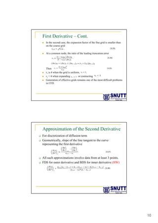 10
First Derivative – Cont.
„ In the second case, the expansion factor of the fine grid is smaller than
on the coarse grid
„ At a common node the ratio of the leading truncation error
„ At a common node, the ratio of the leading truncation error
Then
„ rr is 4 when the grid is uniform,
„ rr > 4 when expanding or contracting
rr 4 when expanding or contracting
„ Generation of effective grids remains one of the most difficult problems
in CFD
Approximation of the Second Derivative
‰ For discretization of diffusion term
‰ Geometrically, slope of the line tangent to the curve
representing the first derivative
‰ All such approximations involve data from at least 3 points.
‰ FDS for outer derivative and BDS for inner derivative (HW)
 