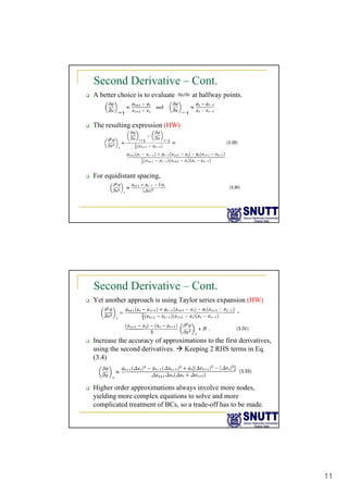 11
Second Derivative – Cont.
‰ A better choice is to evaluate at halfway points.
‰ The resulting expression (HW)
‰ For equidistant spacing,
Second Derivative – Cont.
‰ Yet another approach is using Taylor series expansion (HW)
‰ Increase the accuracy of approximations to the first derivatives,
using the second derivatives. Æ Keeping 2 RHS terms in Eq.
(3.4)
‰ Higher order approximations always involve more nodes,
yielding more complex equations to solve and more
complicated treatment of BCs, so a trade-off has to be made.
 