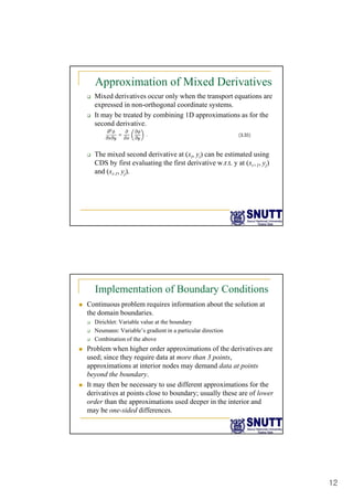 12
Approximation of Mixed Derivatives
‰ Mixed derivatives occur only when the transport equations are
expressed in non-orthogonal coordinate systems.
‰ It may be treated by combining 1D approximations as for the
second derivative.
‰ The mixed second derivative at (xi, yi) can be estimated using
CDS by first evaluating the first derivative w.r.t. y at (xi+1, yj)
and (xi 1 yj)
and (xi-1, yj).
Implementation of Boundary Conditions
„ Continuous problem requires information about the solution at
the domain boundaries.
‰ Dirichlet: Variable value at the boundary
‰ Neumann: Variable’s gradient in a particular direction
‰ Combination of the above
„ Problem when higher order approximations of the derivatives are
used; since they require data at more than 3 points,
approximations at interior nodes may demand data at points
beyond the boundary.
„ It may then be necessary to use different approximations for the
derivatives at points close to boundary; usually these are of lower
order than the approximations used deeper in the interior and
may be one-sided differences.
 