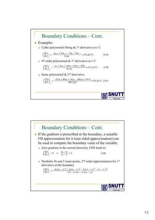 13
Boundary Conditions – Cont.
„ Examples
‰ Cubic polynomial fitting & 1st derivative at i=2
‰ 4th-order polynomial & 1st derivative at i=2
‰ Same polynomial & 2nd derivative
p y
Boundary Conditions – Cont.
„ If the gradient is prescribed at the boundary, a suitable
FD approximation for it (one-sided approximation) can
be used to compute the boundary value of the variable.
be used to compute the boundary value of the variable.
‰ Zero gradient in the normal direction, FDS leads to:
‰ Parabolic fit and 2 inner points, 2nd order approximation for 1st
derivative at the boundary
 