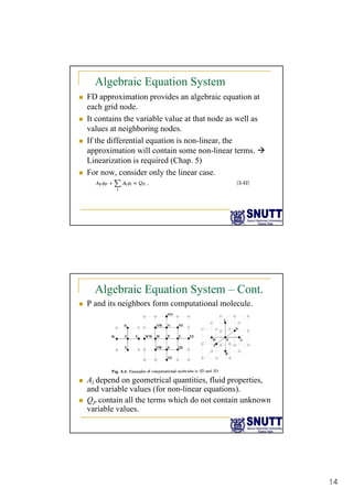 14
Algebraic Equation System
„ FD approximation provides an algebraic equation at
each grid node.
„ It contains the variable value at that node as well as
„ It contains the variable value at that node as well as
values at neighboring nodes.
„ If the differential equation is non-linear, the
approximation will contain some non-linear terms. Æ
Linearization is required (Chap. 5)
„ For now consider only the linear case
„ For now, consider only the linear case.
Algebraic Equation System – Cont.
„ P and its neighbors form computational molecule.
„ A depend on geometrical quantities fluid properties
„ Al depend on geometrical quantities, fluid properties,
and variable values (for non-linear equations).
„ QP contain all the terms which do not contain unknown
variable values.
 