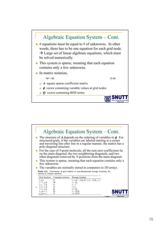 15
Algebraic Equation System – Cont.
„ # equations must be equal to # of unknowns. In other
words, there has to be one equation for each grid node.
Æ Large set of linear algebraic equations, which must
Æ Large set of linear algebraic equations, which must
be solved numerically.
„ This system is sparse, meaning that each equation
contains only a few unknowns.
„ In matrix notation,
‰ A: square sparse coefficient matrix
‰ φ: vector containing variable values at grid nodes
‰ Q: vector containing RHS terms
Algebraic Equation System – Cont.
„ The structure of A depends on the ordering of variables in φ. For
structured grids, if the variables are labeled starting at a corner
and traversing line after line in a regular manner, the matrix has a
poly-diagonal structure.
„ For the case of 5-point molecule, all the non-zero coefficients lie
on the main diagonal, the two neighboring diagonals, and two
other diagonals removed by N positions from the main diagonal.
„ This system is sparse, meaning that each equation contains only a
few unknowns.
„ The variables are normally stored in computers in 1D arrays.
„
 