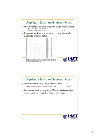 16
Algebraic Equation System – Cont.
„ The linearized algebraic equations in 2D can be written
Di l k t i t d i h
„ Diagonals are kept in separate arrays and give each
diagonal a separate name.
Algebraic Equation System – Cont.
„ In this notation, Eq. (3.44) can be written
F t t d id th ffi i t t i i
„ For unstructured grids, the coefficient matrix remains
sparse, but it no longer has banded structure.
 