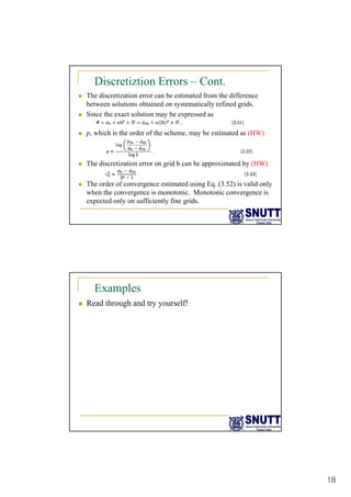 18
Discretiztion Errors – Cont.
„ The discretization error can be estimated from the difference
between solutions obtained on systematically refined grids.
„ Since the exact solution may be expressed as
„ p, which is the order of the scheme, may be estimated as (HW)
„ The discretization error on grid h can be approximated by (HW)
„ The order of convergence estimated using Eq. (3.52) is valid only
when the convergence is monotonic. Monotonic convergence is
expected only on sufficiently fine grids.
Examples
„ Read through and try yourself!
 