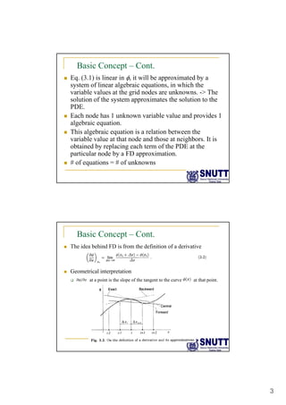 3
Basic Concept – Cont.
„ Eq. (3.1) is linear in φ, it will be approximated by a
system of linear algebraic equations, in which the
variable values at the grid nodes are unknowns. -> The
solution of the system approximates the solution to the
PDE.
„ Each node has 1 unknown variable value and provides 1
algebraic equation.
„ This algebraic equation is a relation between the
variable value at that node and those at neighbors It is
variable value at that node and those at neighbors. It is
obtained by replacing each term of the PDE at the
particular node by a FD approximation.
„ # of equations = # of unknowns
Basic Concept – Cont.
„ The idea behind FD is from the definition of a derivative
„ Geometrical interpretation
‰ at a point is the slope of the tangent to the curve at that point.
 