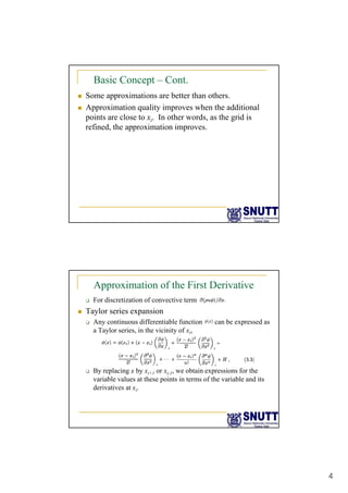 4
Basic Concept – Cont.
„ Some approximations are better than others.
„ Approximation quality improves when the additional
points are close to x In other words as the grid is
points are close to xi. In other words, as the grid is
refined, the approximation improves.
Approximation of the First Derivative
‰ For discretization of convective term
„ Taylor series expansion
‰ Any continuous differentiable function can be expressed as
‰ Any continuous differentiable function can be expressed as
a Taylor series, in the vicinity of xi,
‰ By replacing x by xi+1 or xi-1, we obtain expressions for the
variable values at these points in terms of the variable and its
derivatives at xi.
 