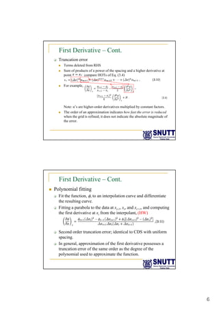 6
First Derivative – Cont.
‰ Truncation error
„ Terms deleted from RHS
„ Sum of products of a power of the spacing and a higher derivative at
i HOT f E (3 4)
point compare HOTs of Eq. (3.4)
„ For example,
Note: α’s are higher-order derivatives multiplied by constant factors
Note: α s are higher-order derivatives multiplied by constant factors.
„ The order of an approximation indicates how fast the error is reduced
when the grid is refined; it does not indicate the absolute magnitude of
the error.
First Derivative – Cont.
„ Polynomial fitting
‰ Fit the function, φ, to an interpolation curve and differentiate
the resulting curve.
g
‰ Fitting a parabola to the data at xi-1, xi, and xi+1, and computing
the first derivative at xi from the interpolant, (HW)
‰ Second order truncation error; identical to CDS with uniform
i
spacing.
‰ In general, approximation of the first derivative possesses a
truncation error of the same order as the degree of the
polynomial used to approximate the function.
 