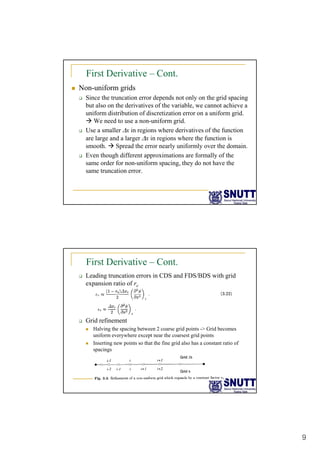 9
First Derivative – Cont.
„ Non-uniform grids
‰ Since the truncation error depends not only on the grid spacing
but also on the derivatives of the variable, we cannot achieve a
,
uniform distribution of discretization error on a uniform grid.
Æ We need to use a non-uniform grid.
‰ Use a smaller Δx in regions where derivatives of the function
are large and a larger Δx in regions where the function is
smooth. Æ Spread the error nearly uniformly over the domain.
‰ Even though different approximations are formally of the
‰ Even though different approximations are formally of the
same order for non-uniform spacing, they do not have the
same truncation error.
First Derivative – Cont.
‰ Leading truncation errors in CDS and FDS/BDS with grid
expansion ratio of re
‰ Grid refinement
„ Halving the spacing between 2 coarse grid points -> Grid becomes
uniform everywhere except near the coarsest grid points
„ Inserting new points so that the fine grid also has a constant ratio of
g p g
spacings
 