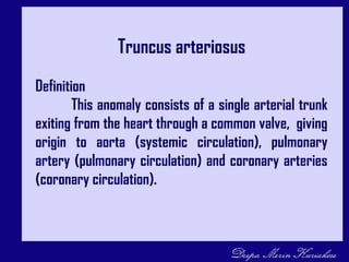 Truncus arteriosus
Definition
This anomaly consists of a single arterial trunk
exiting from the heart through a common valve, giving
origin to aorta (systemic circulation), pulmonary
artery (pulmonary circulation) and coronary arteries
(coronary circulation).
 